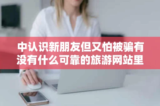 中认识新朋友但又怕被骗有没有什么可靠的旅游网站里面可以交友