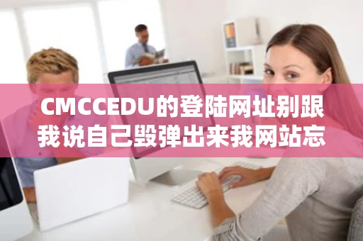CMCCEDU的登陆网址别跟我说自己毁弹出来我网站忘记下线了我