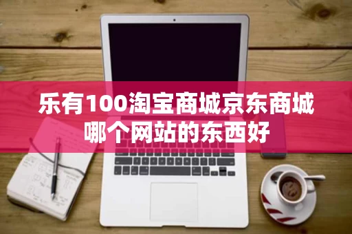 乐有100淘宝商城京东商城哪个网站的东西好