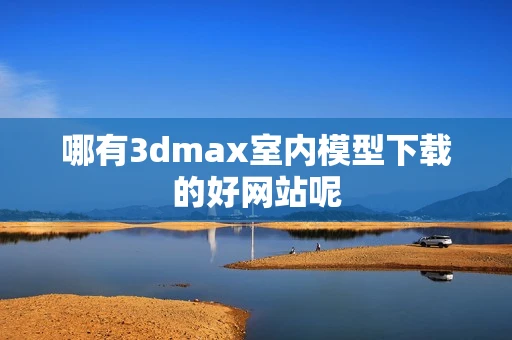 哪有3dmax室内模型下载的好网站呢
