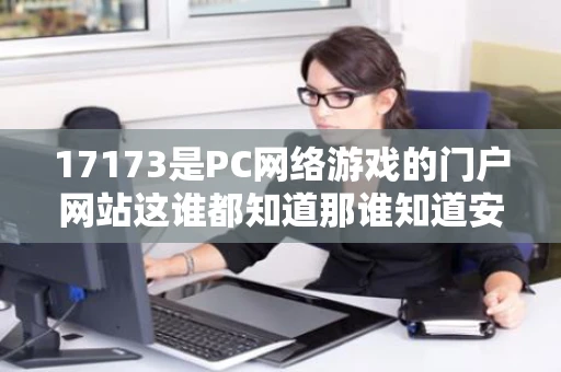 17173是PC网络游戏的门户网站这谁都知道那谁知道安卓网络游戏的