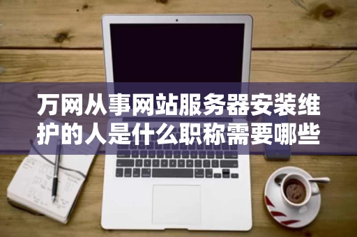 万网从事网站服务器安装维护的人是什么职称需要哪些专业知识