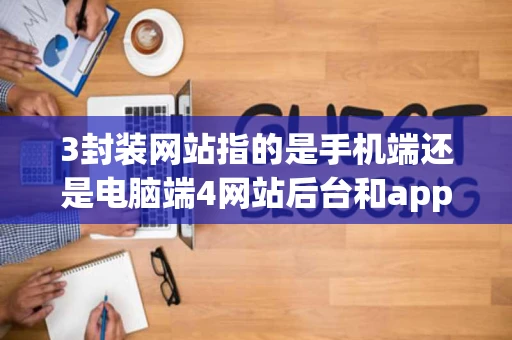 3封装网站指的是手机端还是电脑端4网站后台和app后台有什么不同