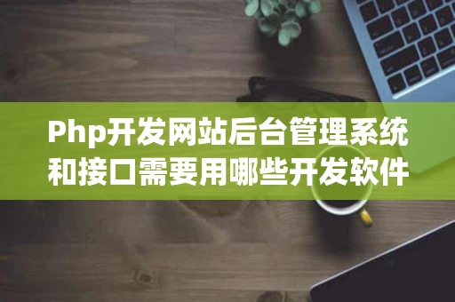 Php开发网站后台管理系统和接口需要用哪些开发软件
