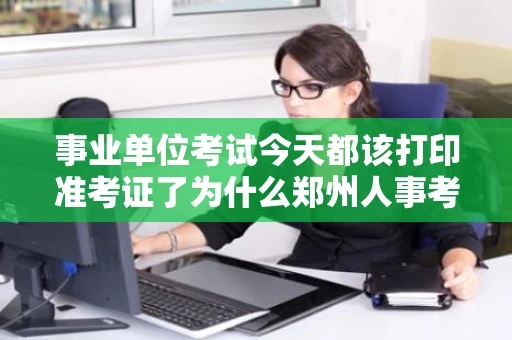 事业单位考试今天都该打印准考证了为什么郑州人事考试中心网站打